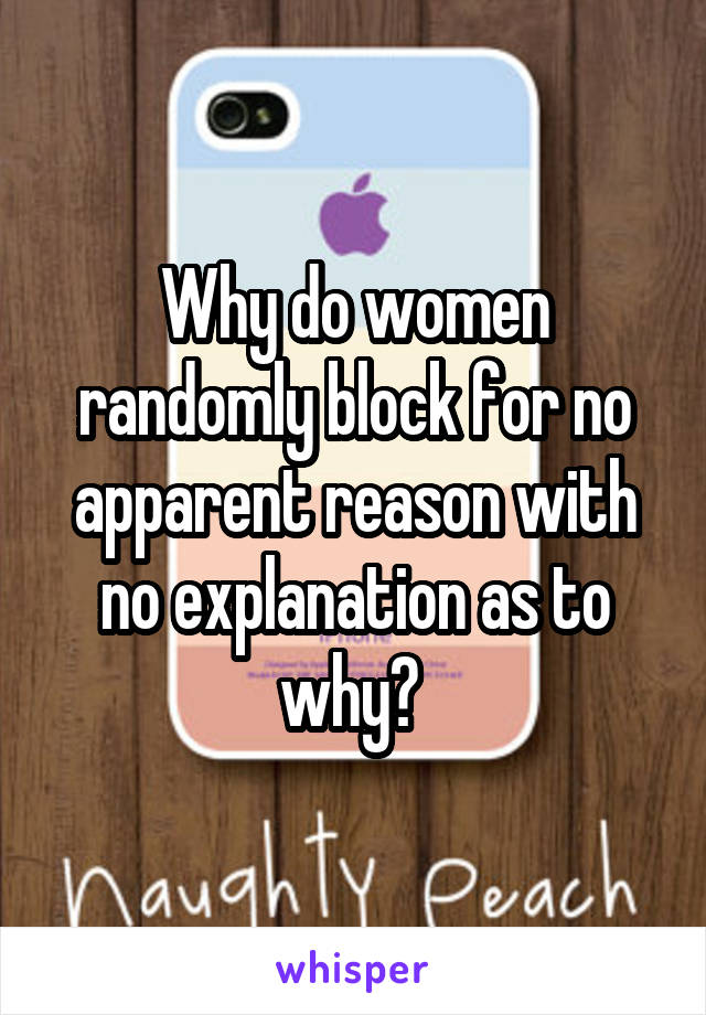 Why do women randomly block for no apparent reason with no explanation as to why? 