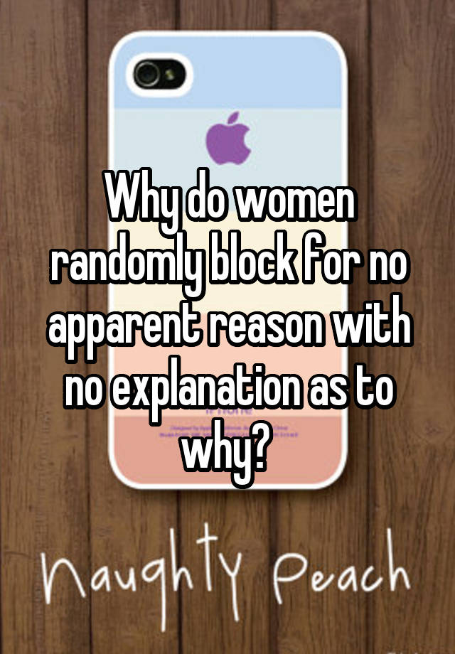 Why do women randomly block for no apparent reason with no explanation as to why? 