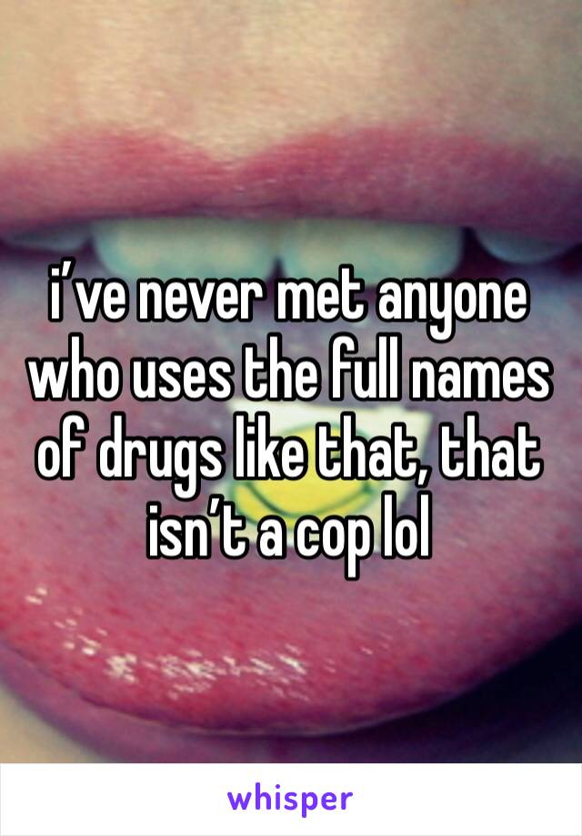 i’ve never met anyone who uses the full names of drugs like that, that isn’t a cop lol 