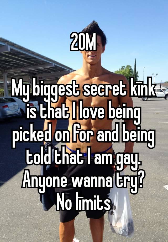 20M

My biggest secret kīnk is that I love being picked on for and being told that I am gay. Anyone wanna try?
No līmits