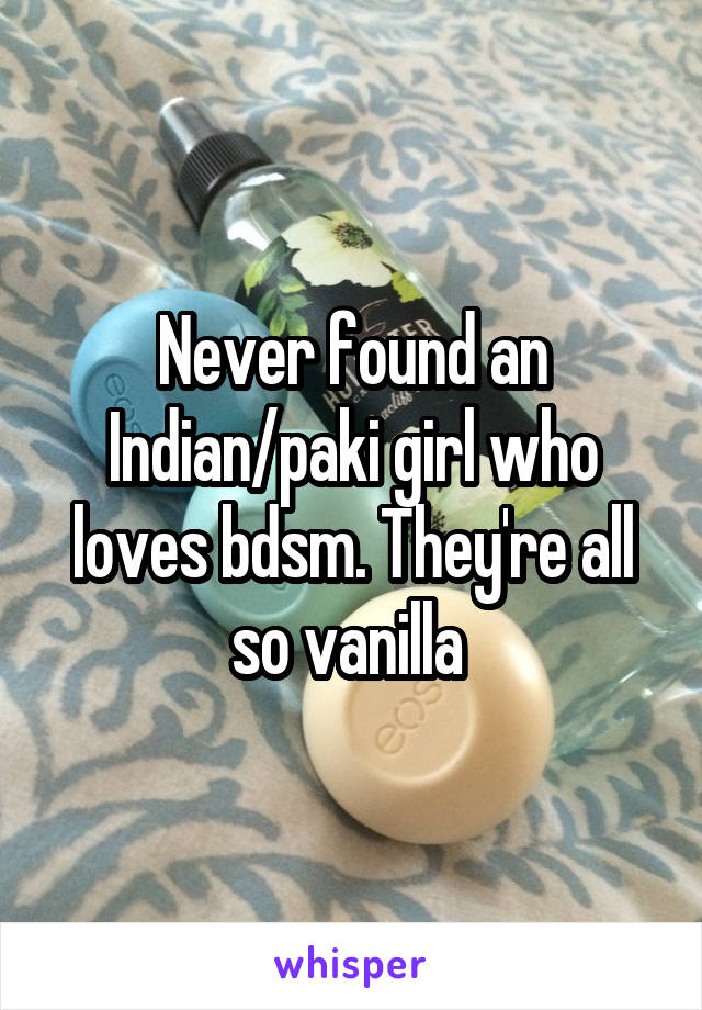 Never found an Indian/paki girl who loves bdsm. They're all so vanilla 