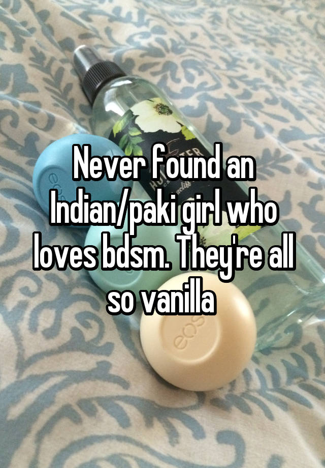 Never found an Indian/paki girl who loves bdsm. They're all so vanilla 