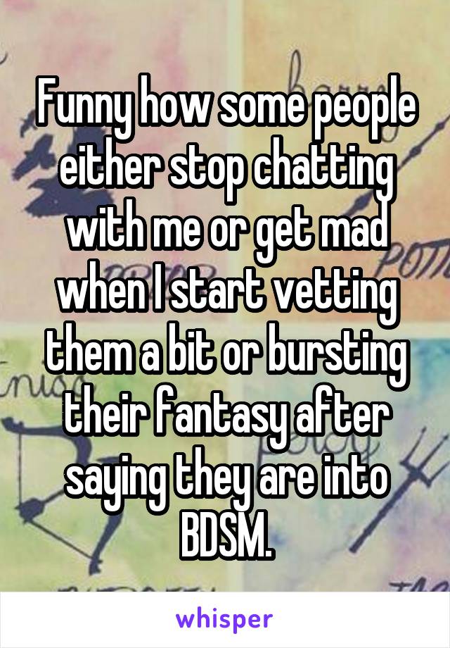 Funny how some people either stop chatting with me or get mad when I start vetting them a bit or bursting their fantasy after saying they are into BDSM.