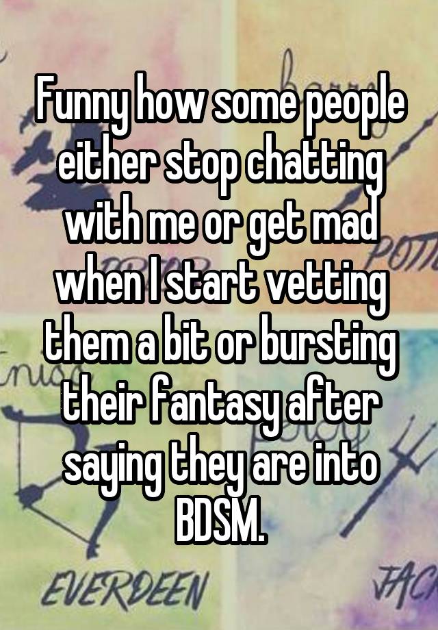 Funny how some people either stop chatting with me or get mad when I start vetting them a bit or bursting their fantasy after saying they are into BDSM.