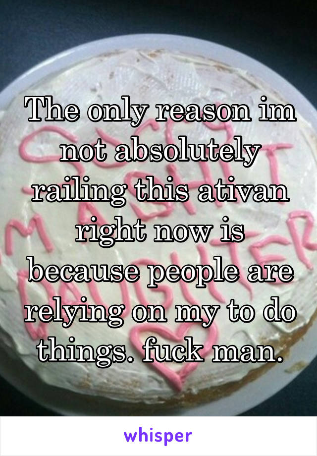 The only reason im not absolutely railing this ativan right now is because people are relying on my to do things. fuck man.