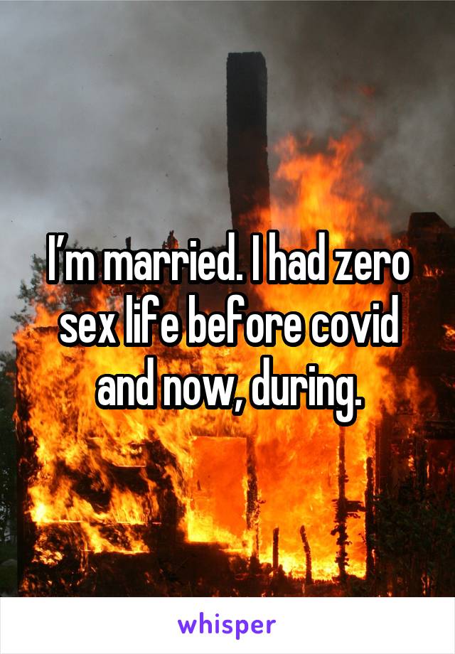 I’m married. I had zero sex life before covid and now, during.