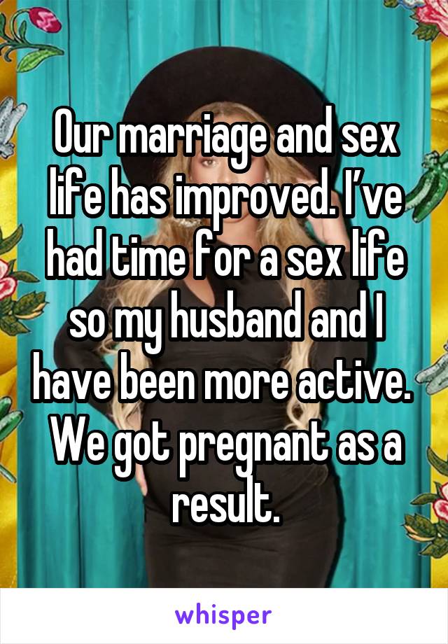 Our marriage and sex life has improved. I’ve had time for a sex life so my husband and I have been more active. 
We got pregnant as a result.