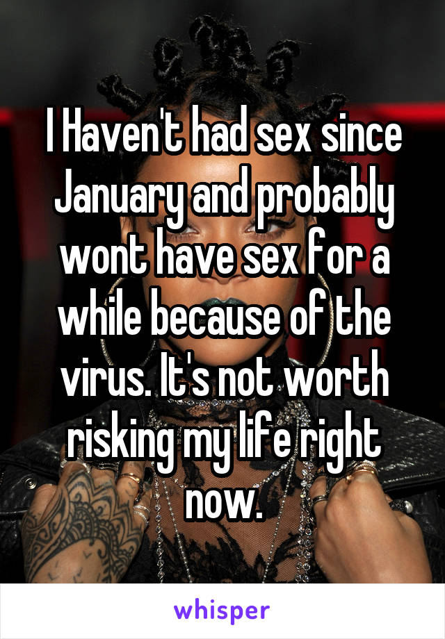 I Haven't had sex since January and probably wont have sex for a while because of the virus. It's not worth risking my life right now.