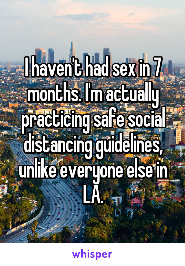 I haven't had sex in 7 months. I'm actually practicing safe social distancing guidelines, unlike everyone else in LA.