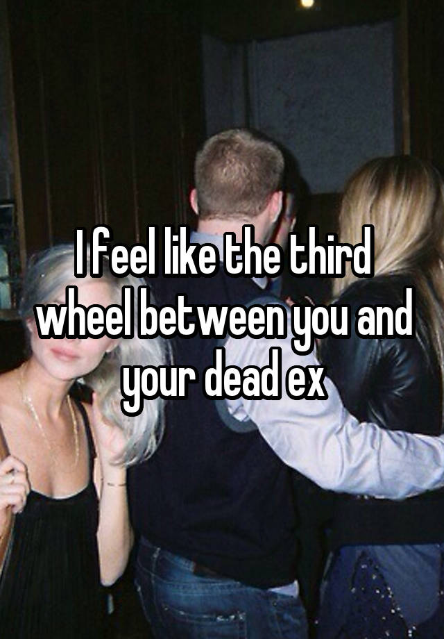 I feel like the third wheel between you and your dead ex