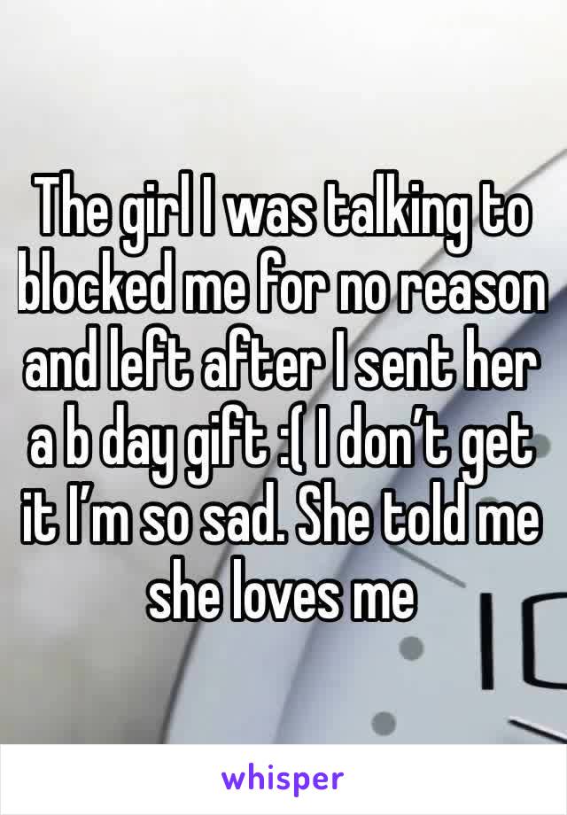 The girl I was talking to blocked me for no reason and left after I sent her a b day gift :( I don’t get it I’m so sad. She told me she loves me 