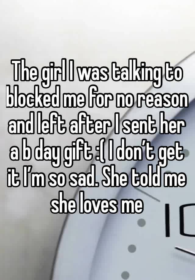 The girl I was talking to blocked me for no reason and left after I sent her a b day gift :( I don’t get it I’m so sad. She told me she loves me 