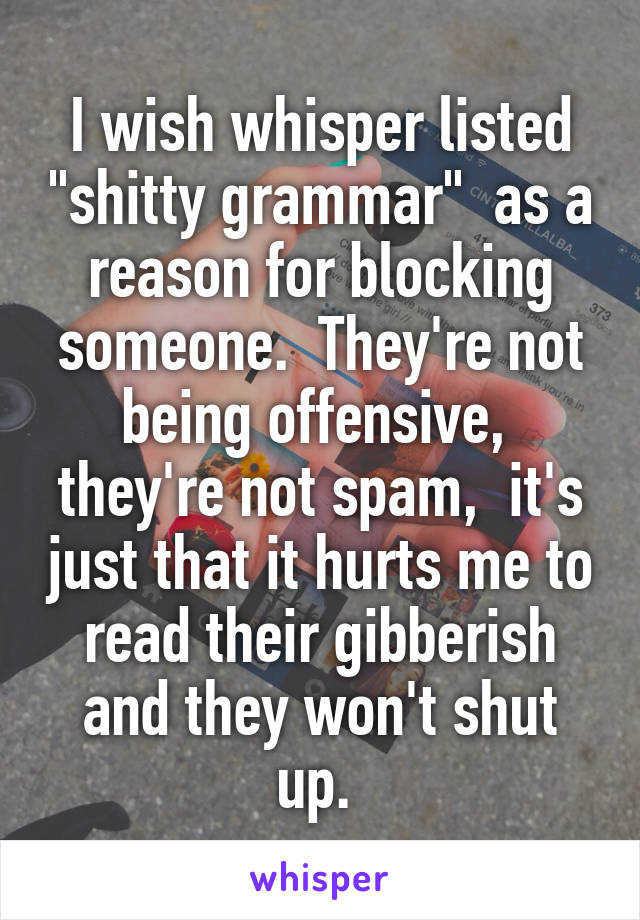 I wish whisper listed "shitty grammar"  as a reason for blocking someone.  They're not being offensive,  they're not spam,  it's just that it hurts me to read their gibberish and they won't shut up. 