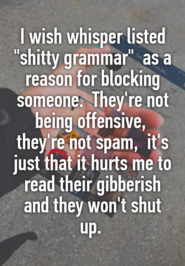 I wish whisper listed "shitty grammar"  as a reason for blocking someone.  They're not being offensive,  they're not spam,  it's just that it hurts me to read their gibberish and they won't shut up. 