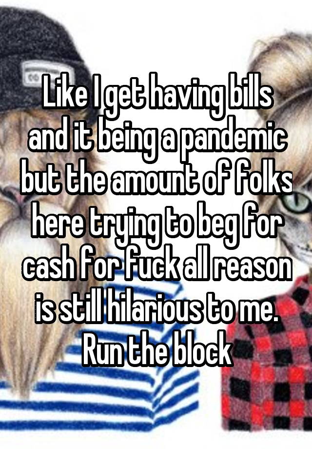 Like I get having bills and it being a pandemic but the amount of folks here trying to beg for cash for fuck all reason is still hilarious to me. Run the block