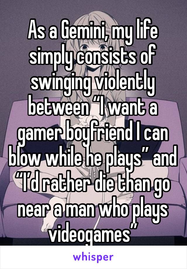 As a Gemini, my life simply consists of swinging violently between “I want a gamer boyfriend I can blow while he plays” and “I’d rather die than go near a man who plays videogames” 