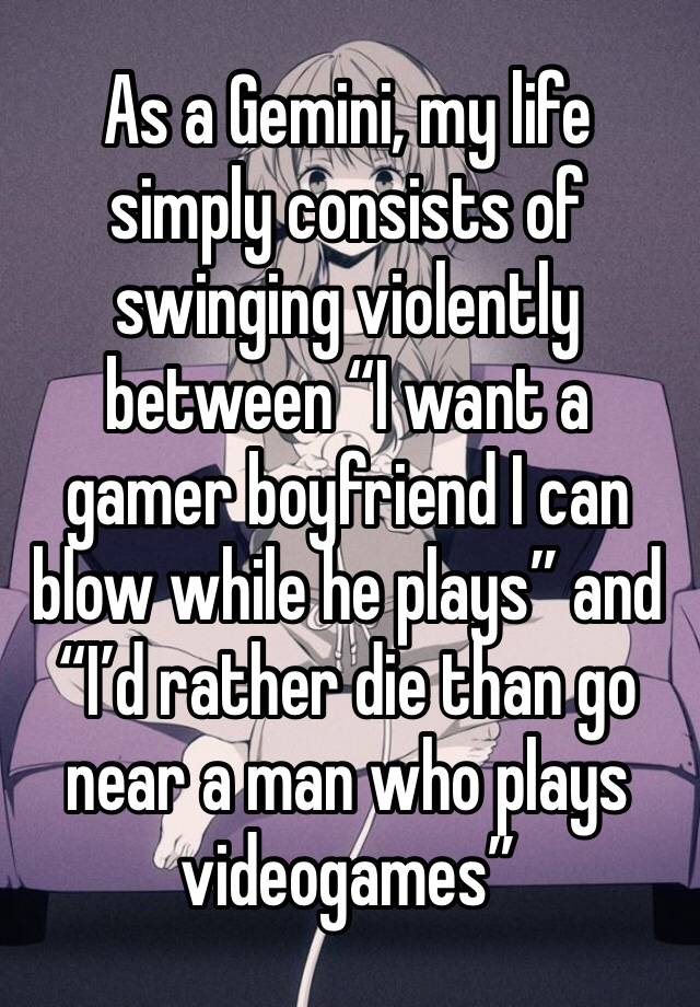 As a Gemini, my life simply consists of swinging violently between “I want a gamer boyfriend I can blow while he plays” and “I’d rather die than go near a man who plays videogames” 