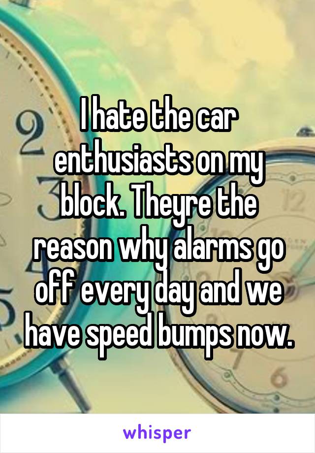 I hate the car enthusiasts on my block. Theyre the reason why alarms go off every day and we have speed bumps now.