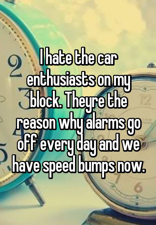 I hate the car enthusiasts on my block. Theyre the reason why alarms go off every day and we have speed bumps now.