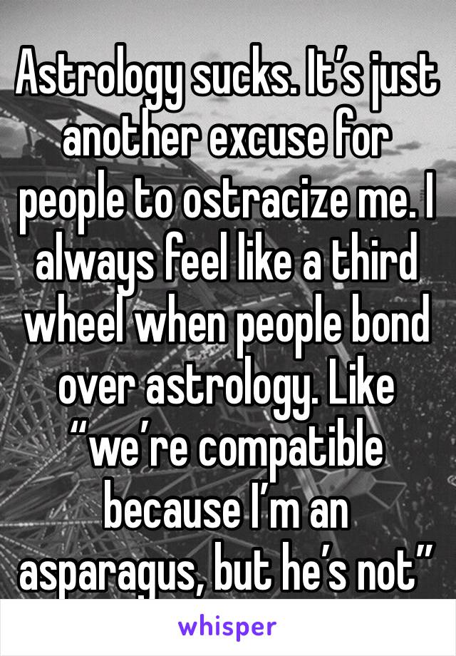 Astrology sucks. It’s just another excuse for people to ostracize me. I always feel like a third wheel when people bond over astrology. Like “we’re compatible because I’m an asparagus, but he’s not”