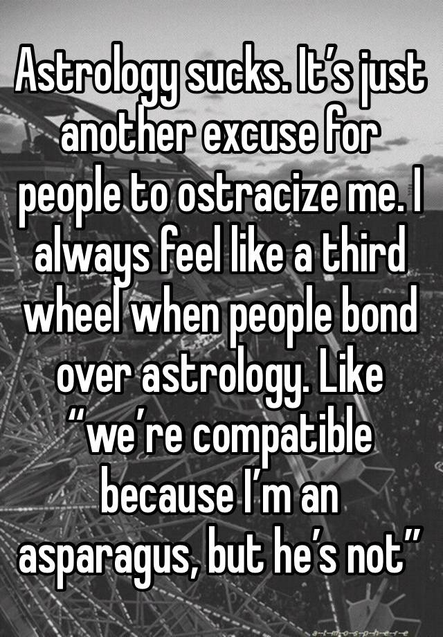 Astrology sucks. It’s just another excuse for people to ostracize me. I always feel like a third wheel when people bond over astrology. Like “we’re compatible because I’m an asparagus, but he’s not”