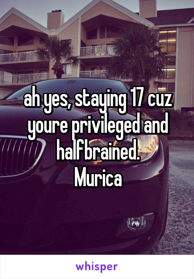 ah yes, staying 17 cuz youre privileged and halfbrained.
Murica