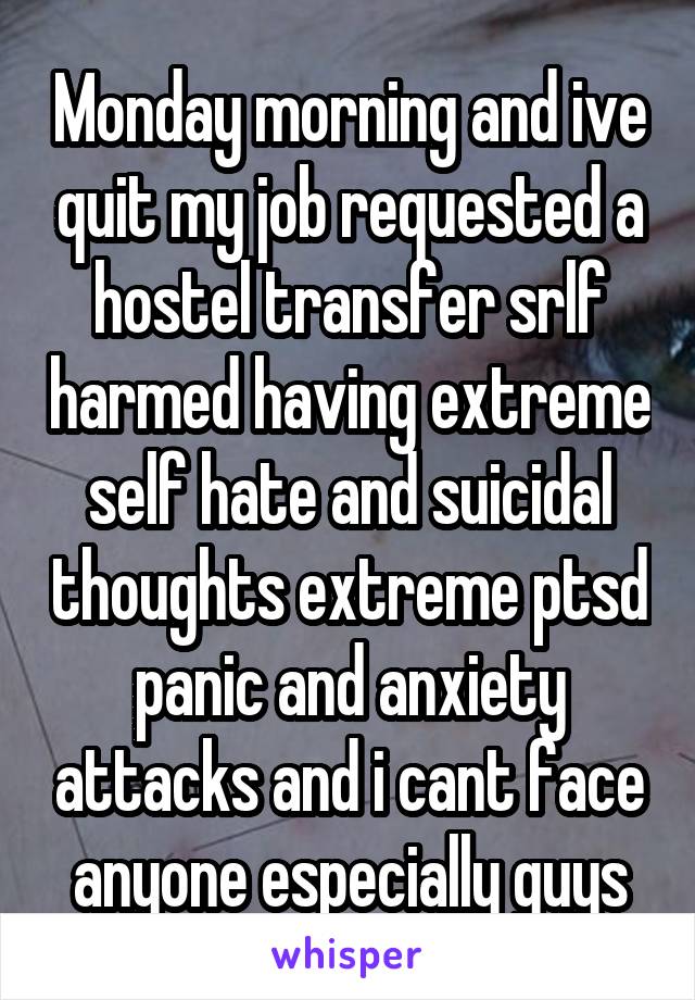 Monday morning and ive quit my job requested a hostel transfer srlf harmed having extreme self hate and suicidal thoughts extreme ptsd panic and anxiety attacks and i cant face anyone especially guys