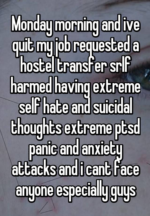 Monday morning and ive quit my job requested a hostel transfer srlf harmed having extreme self hate and suicidal thoughts extreme ptsd panic and anxiety attacks and i cant face anyone especially guys