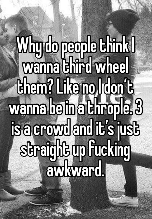 Why do people think I wanna third wheel them? Like no I don’t wanna be in a throple. 3 is a crowd and it’s just straight up fucking awkward. 