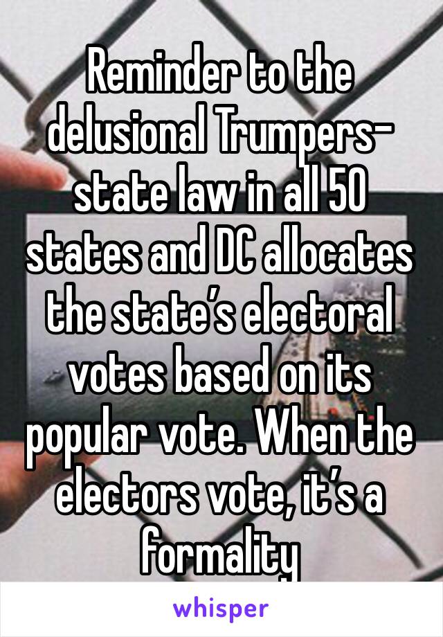 Reminder to the delusional Trumpers- state law in all 50 states and DC allocates the state’s electoral votes based on its popular vote. When the electors vote, it’s a formality 