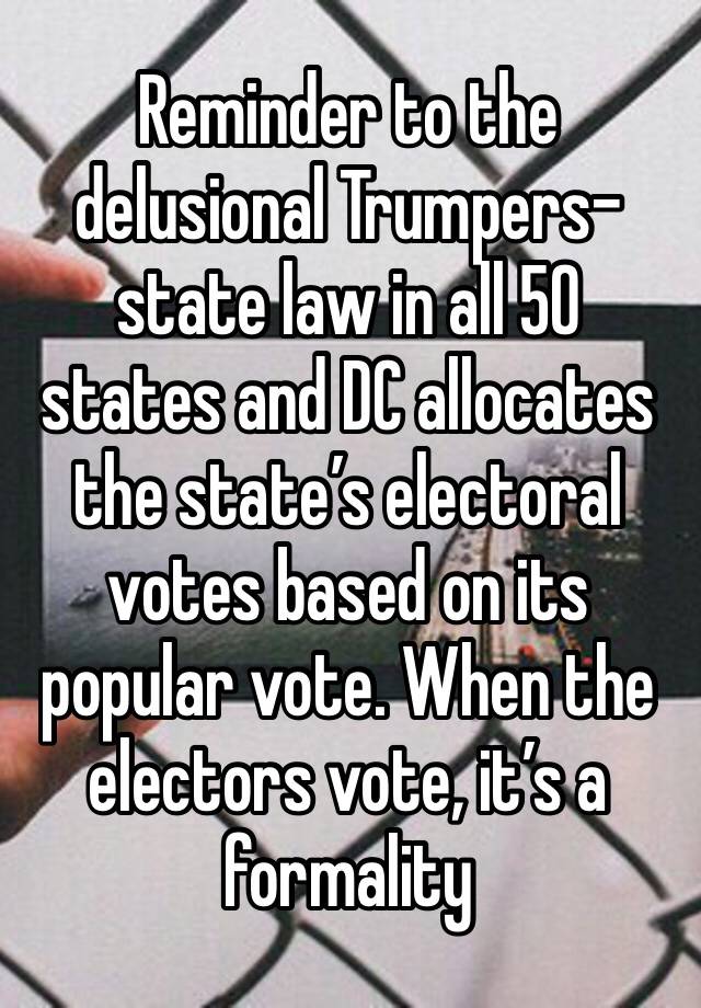 Reminder to the delusional Trumpers- state law in all 50 states and DC allocates the state’s electoral votes based on its popular vote. When the electors vote, it’s a formality 