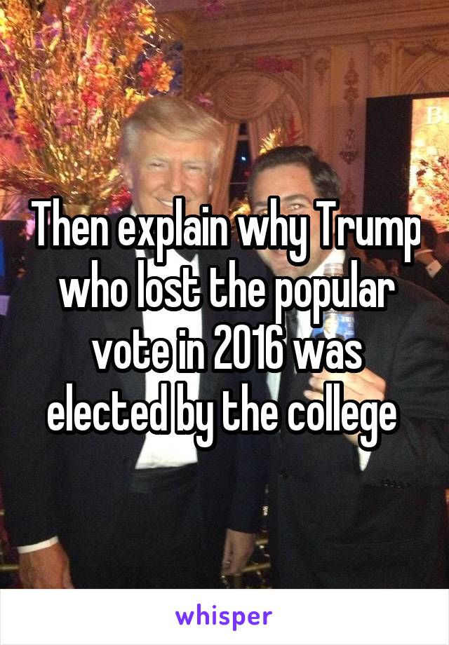 Then explain why Trump who lost the popular vote in 2016 was elected by the college 