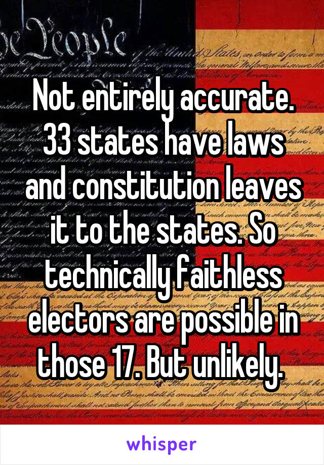 Not entirely accurate. 33 states have laws and constitution leaves it to the states. So technically faithless electors are possible in those 17. But unlikely. 