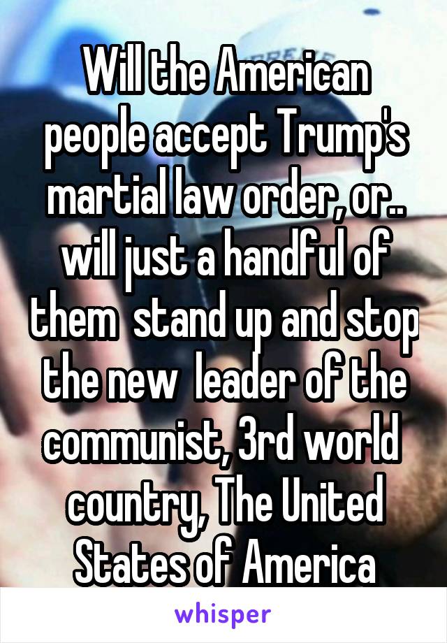 Will the American people accept Trump's martial law order, or.. will just a handful of them  stand up and stop the new  leader of the communist, 3rd world  country, The United States of America