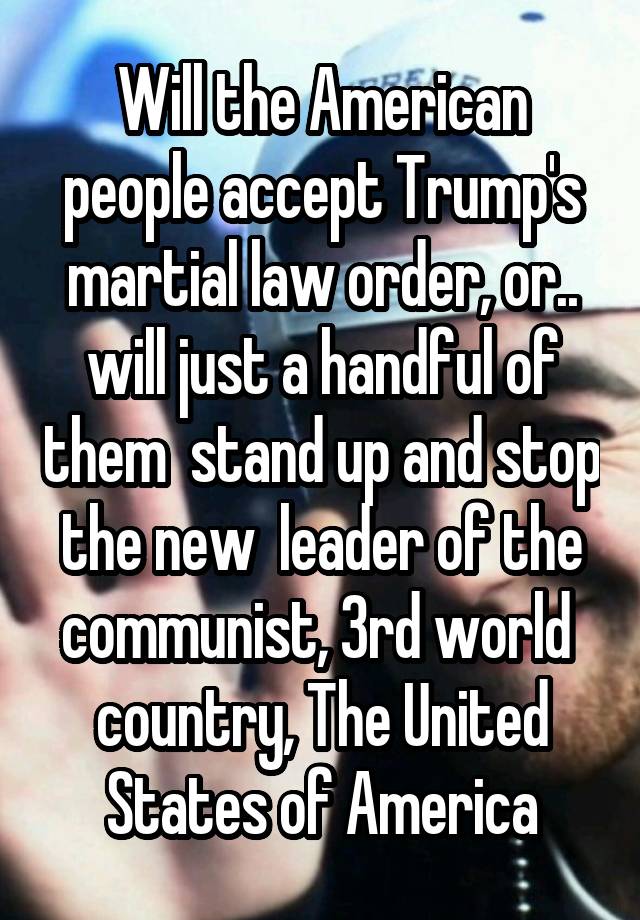 Will the American people accept Trump's martial law order, or.. will just a handful of them  stand up and stop the new  leader of the communist, 3rd world  country, The United States of America