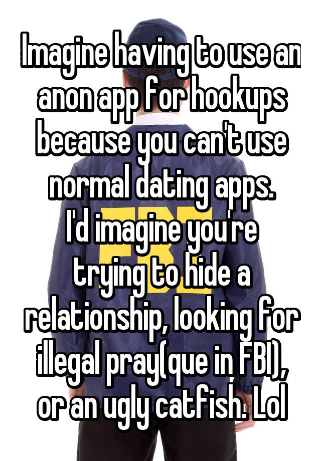 Imagine having to use an anon app for hookups because you can't use normal dating apps.
I'd imagine you're trying to hide a relationship, looking for illegal pray(que in FBI), or an ugly catfish. Lol