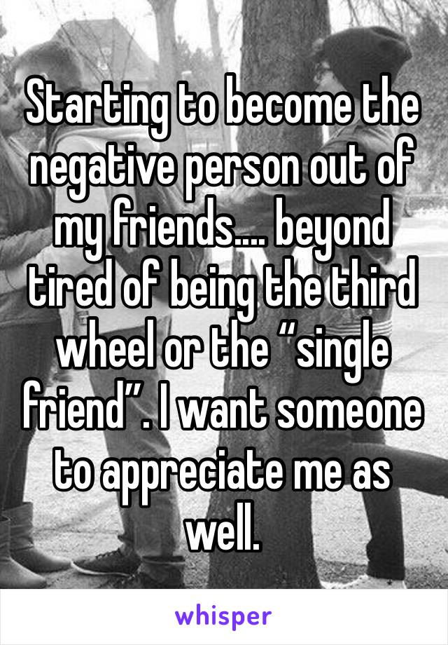 Starting to become the negative person out of my friends.... beyond tired of being the third wheel or the “single friend”. I want someone to appreciate me as well.