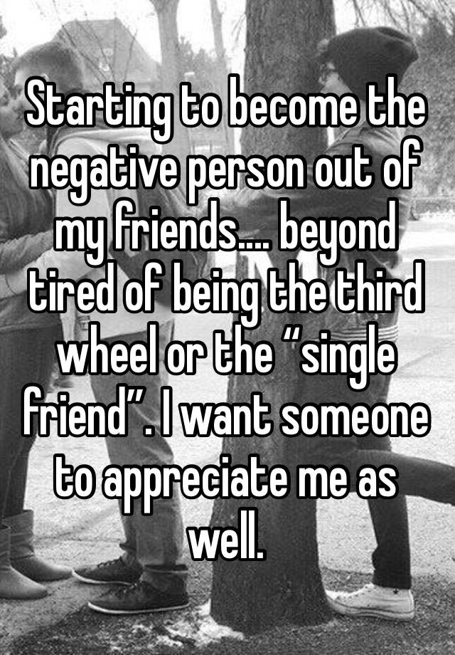 Starting to become the negative person out of my friends.... beyond tired of being the third wheel or the “single friend”. I want someone to appreciate me as well.