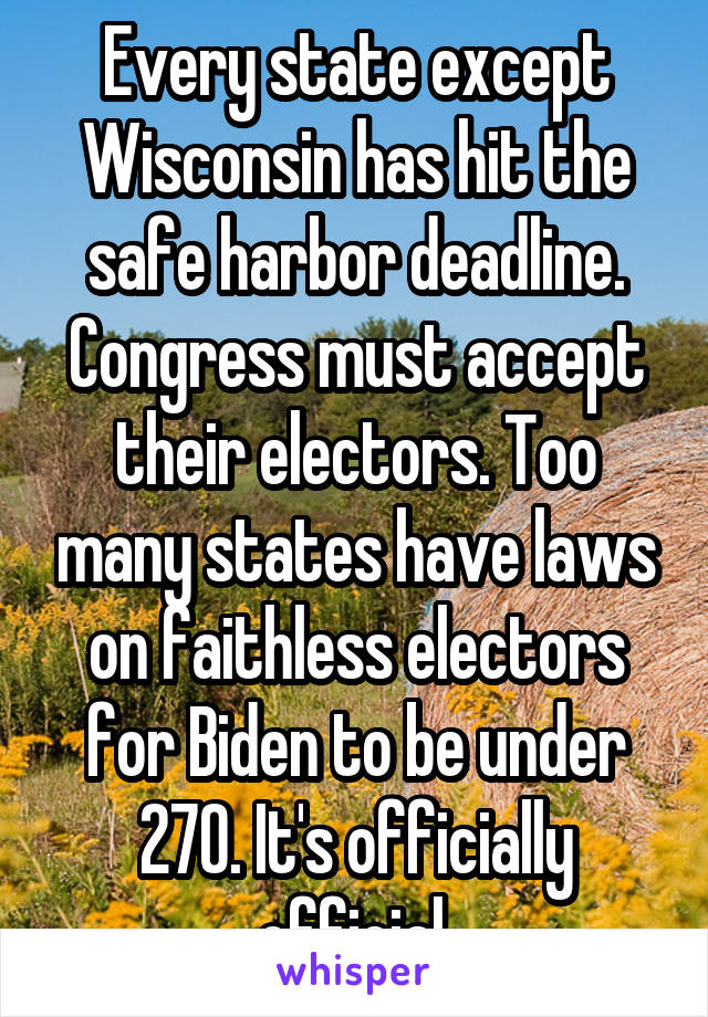 Every state except Wisconsin has hit the safe harbor deadline. Congress must accept their electors. Too many states have laws on faithless electors for Biden to be under 270. It's officially official.