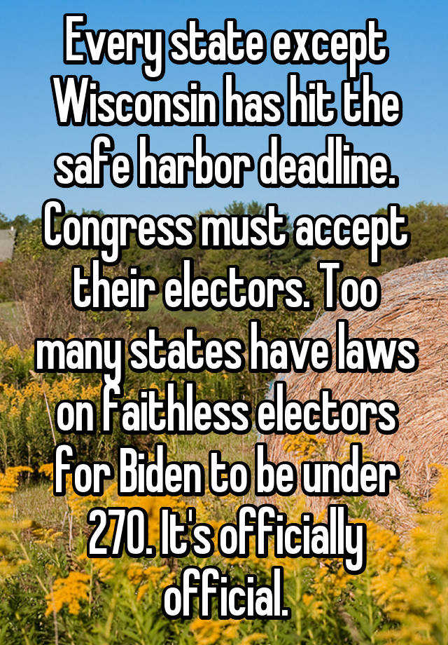 Every state except Wisconsin has hit the safe harbor deadline. Congress must accept their electors. Too many states have laws on faithless electors for Biden to be under 270. It's officially official.