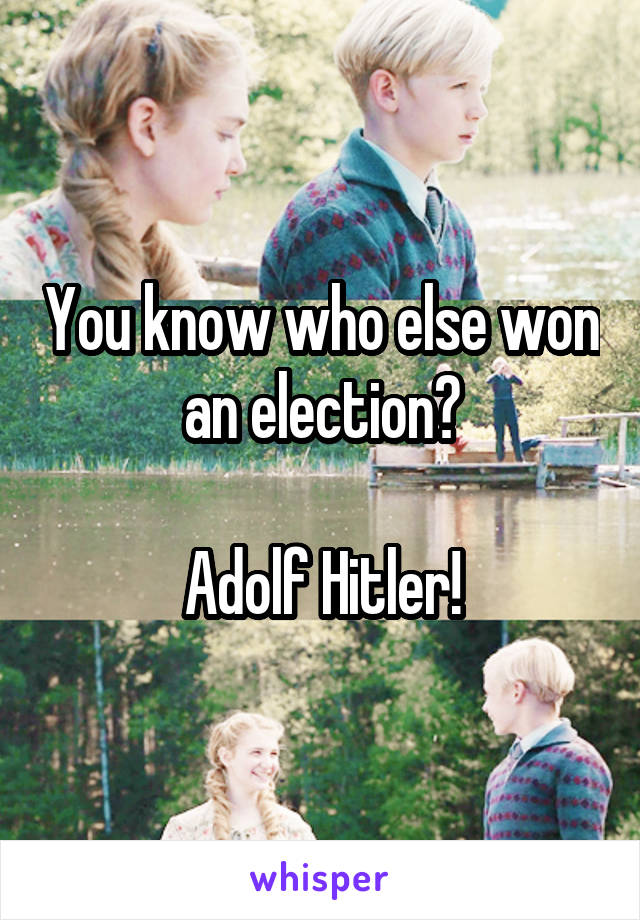 You know who else won an election?

Adolf Hitler!