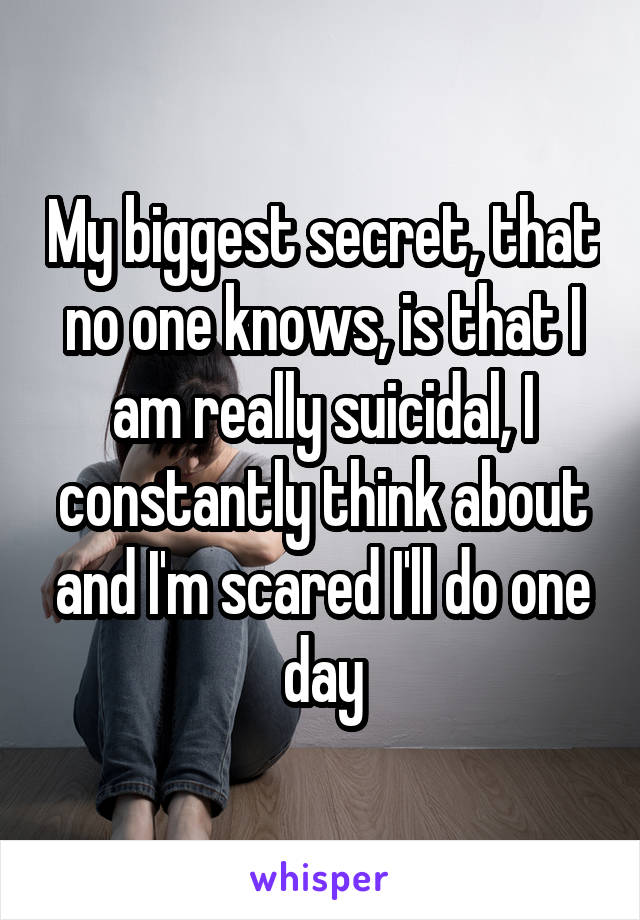 My biggest secret, that no one knows, is that I am really suicidal, I constantly think about and I'm scared I'll do one day