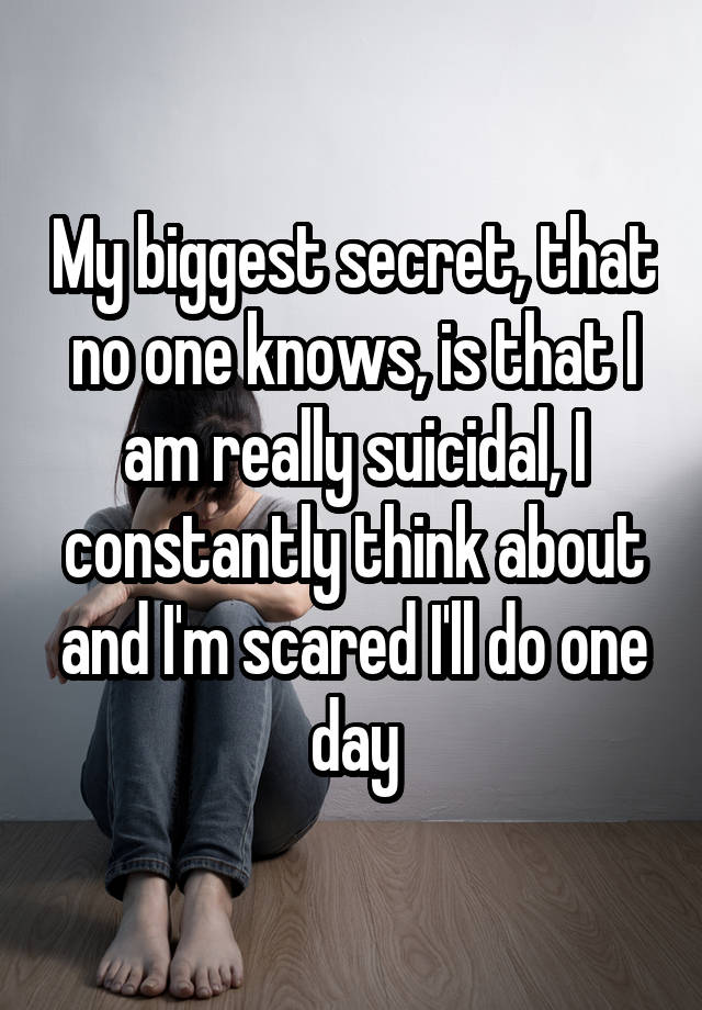 My biggest secret, that no one knows, is that I am really suicidal, I constantly think about and I'm scared I'll do one day