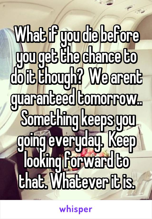 What if you die before you get the chance to do it though?  We arent guaranteed tomorrow..  Something keeps you going everyday.  Keep looking forward to that. Whatever it is.