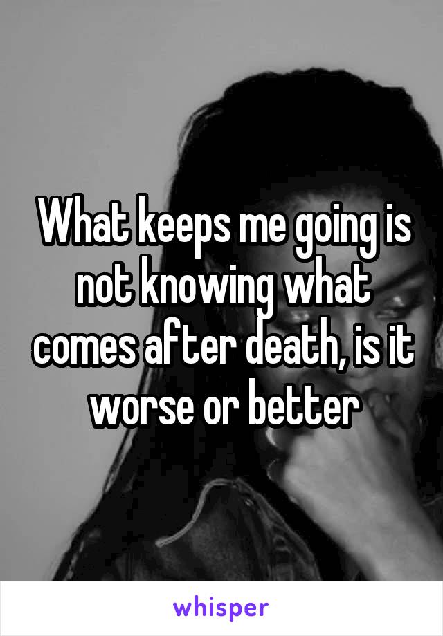 What keeps me going is not knowing what comes after death, is it worse or better