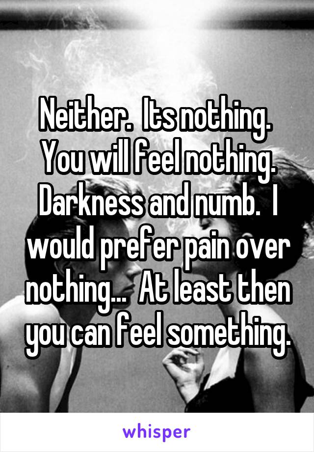 Neither.  Its nothing.  You will feel nothing. Darkness and numb.  I would prefer pain over nothing...  At least then you can feel something.