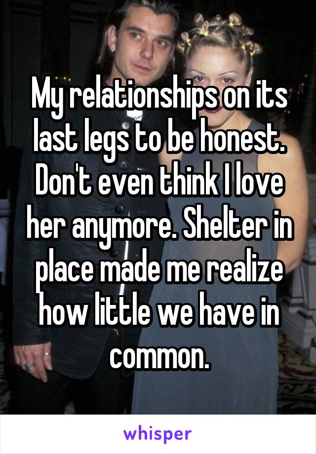 My relationships on its last legs to be honest. Don't even think I love her anymore. Shelter in place made me realize how little we have in common.