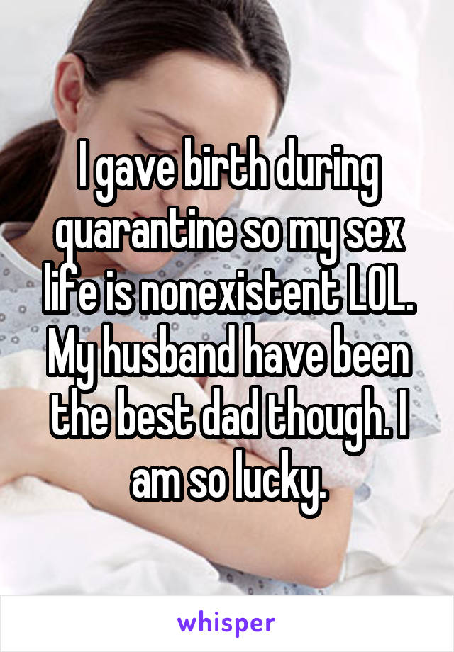 I gave birth during quarantine so my sex life is nonexistent LOL. My husband have been the best dad though. I am so lucky.