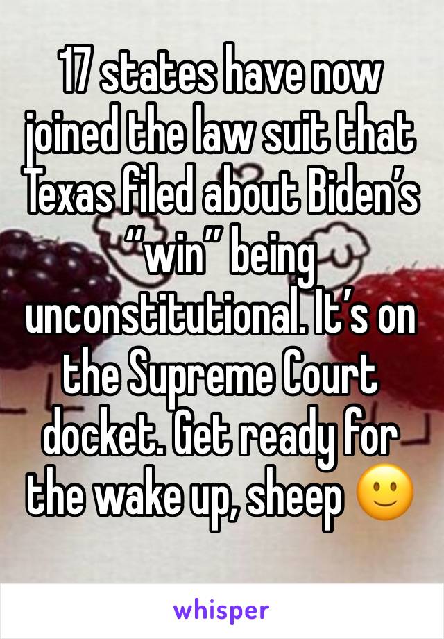 17 states have now joined the law suit that Texas filed about Biden’s “win” being unconstitutional. It’s on the Supreme Court docket. Get ready for the wake up, sheep 🙂