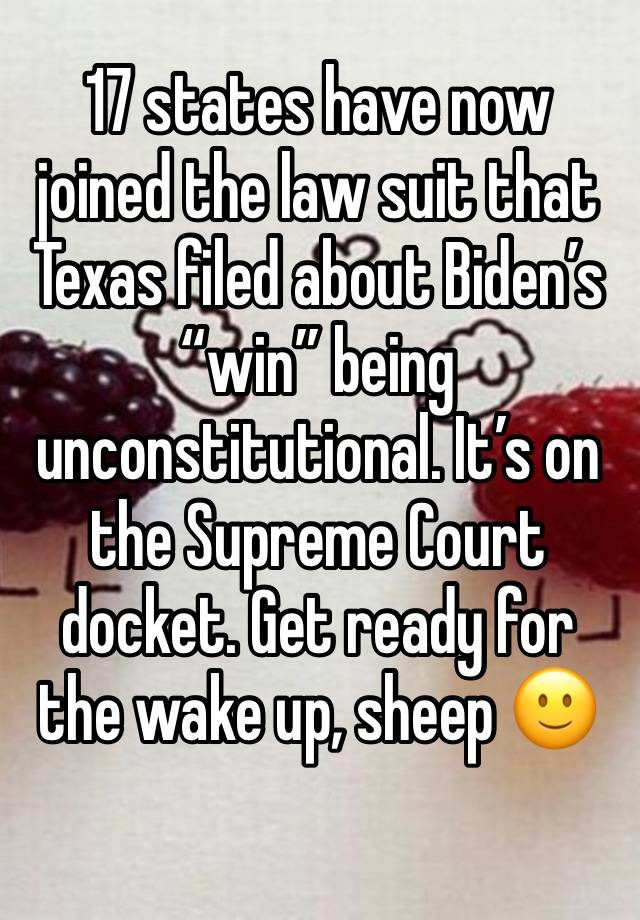 17 states have now joined the law suit that Texas filed about Biden’s “win” being unconstitutional. It’s on the Supreme Court docket. Get ready for the wake up, sheep 🙂